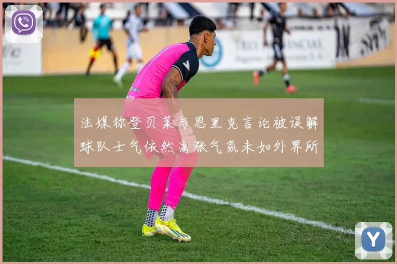 法媒称登贝莱与恩里克言论被误解球队士气依然高涨气氛未如外界所想紧张