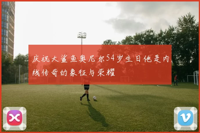 庆祝大鲨鱼奥尼尔54岁生日他是内线传奇的象征与荣耀