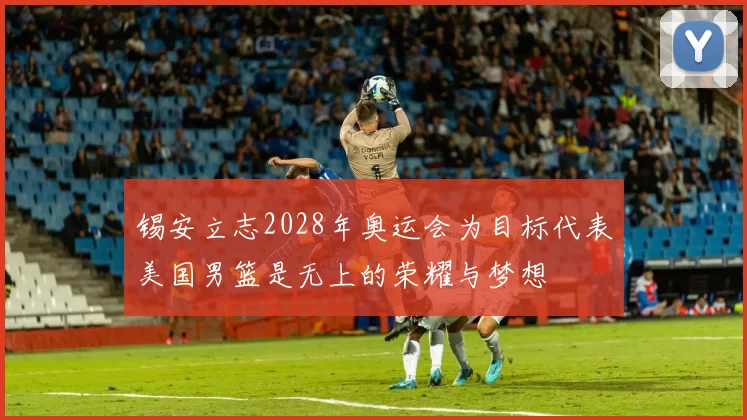 锡安立志2028年奥运会为目标代表美国男篮是无上的荣耀与梦想