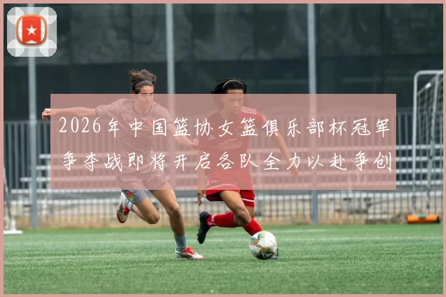 2026年中国篮协女篮俱乐部杯冠军争夺战即将开启各队全力以赴争创佳绩
