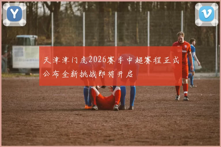 天津津门虎2026赛季中超赛程正式公布全新挑战即将开启