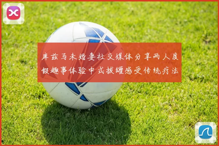 库兹马未婚妻社交媒体分享两人度假趣事体验中式拔罐感受传统疗法魅力