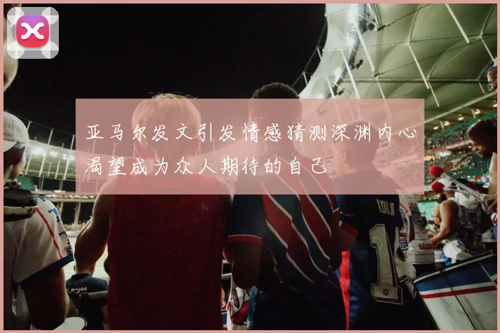亚马尔发文引发情感猜测深渊内心渴望成为众人期待的自己