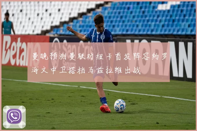 曼晚预测曼联对纽卡首发阵容约罗海文中卫搭档马兹拉维出战