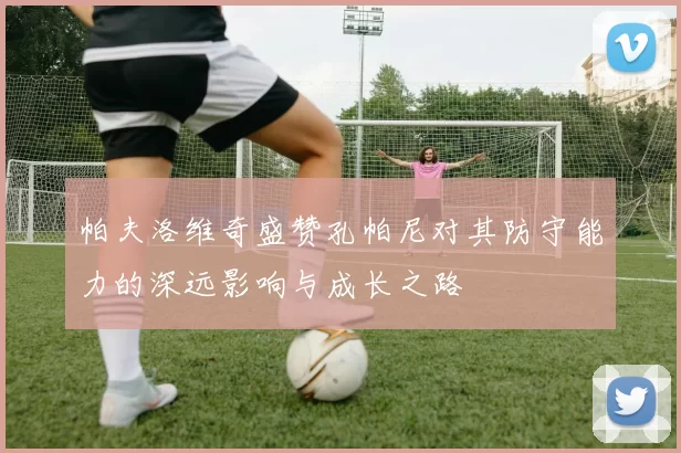 帕夫洛维奇盛赞孔帕尼对其防守能力的深远影响与成长之路