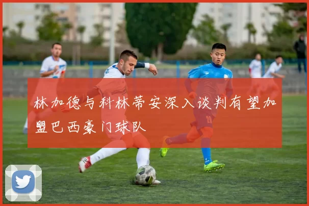 林加德与科林蒂安深入谈判有望加盟巴西豪门球队