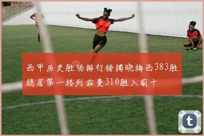 西甲历史胜场排行榜揭晓梅西383胜稳居第一格列兹曼310胜入前十