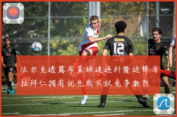 法尔克透露布莱顿追逐科隆边锋马拉拜仁拥有优先购买权竞争激烈