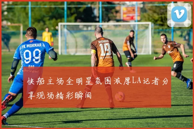 快船主场全明星氛围浓厚LA记者分享现场精彩瞬间