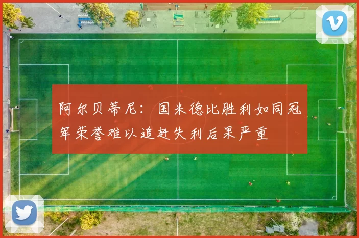 阿尔贝蒂尼：国米德比胜利如同冠军荣誉难以追赶失利后果严重