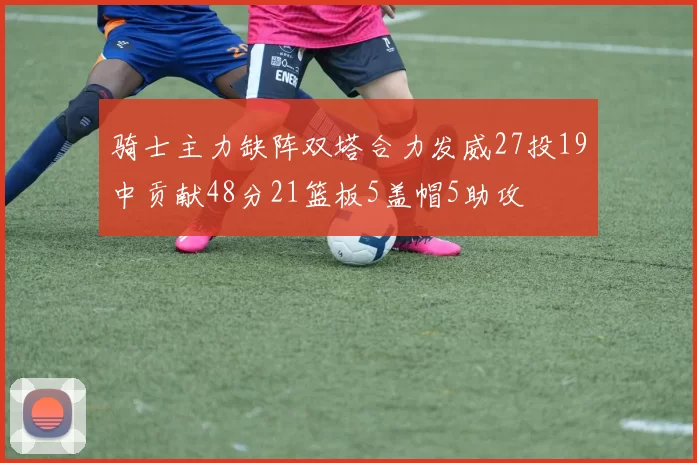 骑士主力缺阵双塔合力发威27投19中贡献48分21篮板5盖帽5助攻