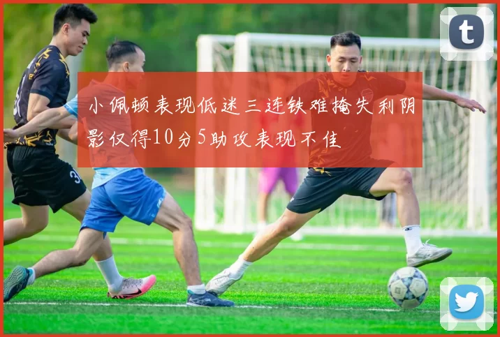 小佩顿表现低迷三连铁难掩失利阴影仅得10分5助攻表现不佳