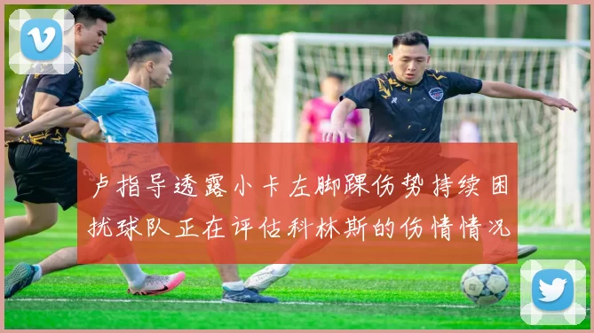 卢指导透露小卡左脚踝伤势持续困扰球队正在评估科林斯的伤情情况