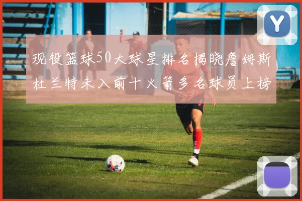 现役篮球50大球星排名揭晓詹姆斯杜兰特未入前十火箭多名球员上榜前五竞争激烈
