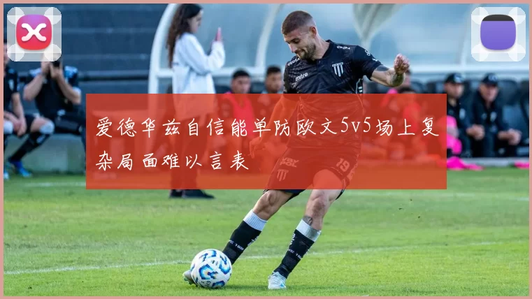 爱德华兹自信能单防欧文5v5场上复杂局面难以言表