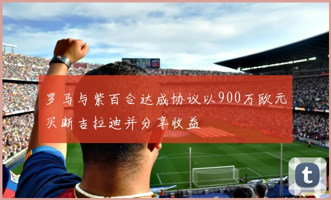 罗马与紫百合达成协议以900万欧元买断吉拉迪并分享收益