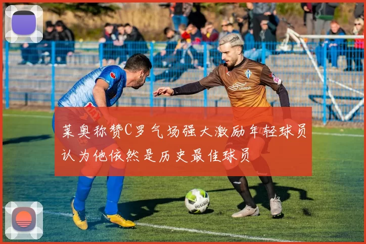 莱奥称赞C罗气场强大激励年轻球员认为他依然是历史最佳球员