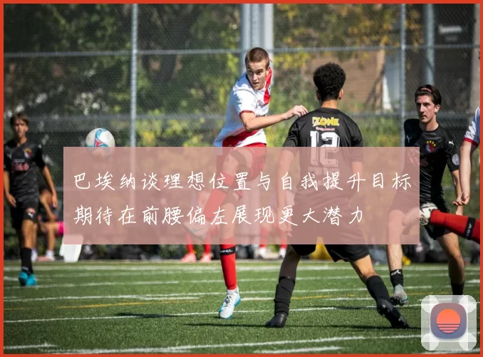 巴埃纳谈理想位置与自我提升目标期待在前腰偏左展现更大潜力