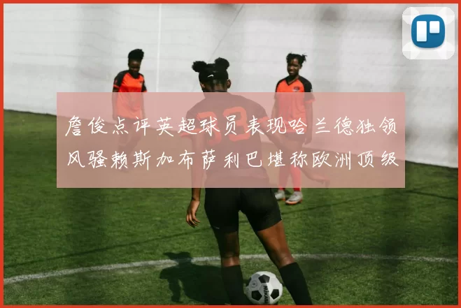 詹俊点评英超球员表现哈兰德独领风骚赖斯加布萨利巴堪称欧洲顶级