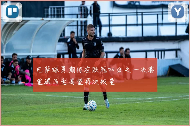 巴萨球员期待在欧冠四分之一决赛重遇马竞渴望再次较量