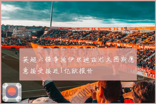 英超六强争抢伊尔迪兹尤文图斯愿意接受接近1亿欧报价