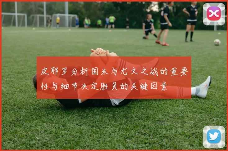 皮耶罗分析国米与尤文之战的重要性与细节决定胜负的关键因素