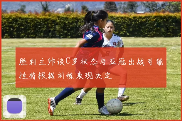 胜利主帅谈C罗状态与亚冠出战可能性将根据训练表现决定