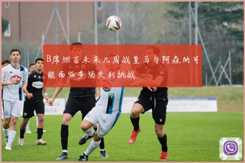 B席坦言未来几周战皇马与阿森纳可能面临多场失利挑战
