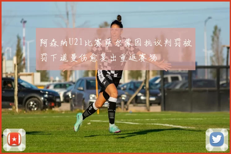 阿森纳U21比赛萨尔蒙因抗议判罚被罚下道曼伤愈复出重返赛场