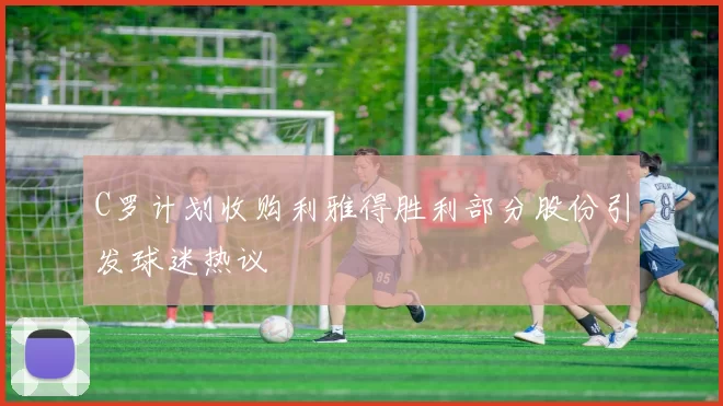 C罗计划收购利雅得胜利部分股份引发球迷热议